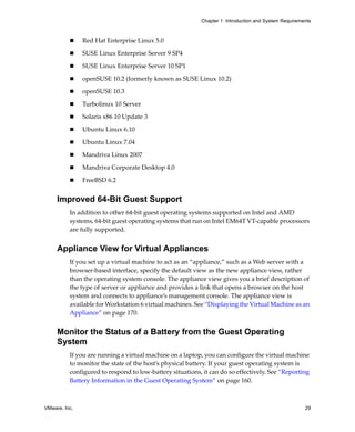 Chapter 1 Introduction and System Requirements



               Red Hat Enterprise Linux 5.0

               SUSE Linux Enterprise Server 9 SP4

               SUSE Linux Enterprise Server 10 SP1

               openSUSE 10.2 (formerly known as SUSE Linux 10.2)

               openSUSE 10.3

               Turbolinux 10 Server

               Solaris x86 10 Update 3

               Ubuntu Linux 6.10 

               Ubuntu Linux 7.04

               Mandriva Linux 2007

               Mandriva Corporate Desktop 4.0

               FreeBSD 6.2


     Improved 64-Bit Guest Support
          In addition to other 64‐bit guest operating systems supported on Intel and AMD 
          systems, 64‐bit guest operating systems that run on Intel EM64T VT‐capable processors 
          are fully supported.


     Appliance View for Virtual Appliances
          If you set up a virtual machine to act as an “appliance,” such as a Web server with a 
          browser‐based interface, specify the default view as the new appliance view, rather 
          than the operating system console. The appliance view gives you a brief description of 
          the type of server or appliance and provides a link that opens a browser on the host 
          system and connects to appliance’s management console. The appliance view is 
          available for Workstation 6 virtual machines. See “Displaying the Virtual Machine as an 
          Appliance” on page 170.


     Monitor the Status of a Battery from the Guest Operating
     System
          If you are running a virtual machine on a laptop, you can configure the virtual machine 
          to monitor the state of the host’s physical battery. If your guest operating system is 
          configured to respond to low‐battery situations, it can do so effectively. See “Reporting 
          Battery Information in the Guest Operating System” on page 160.



VMware, Inc.                                                                                          29
 
