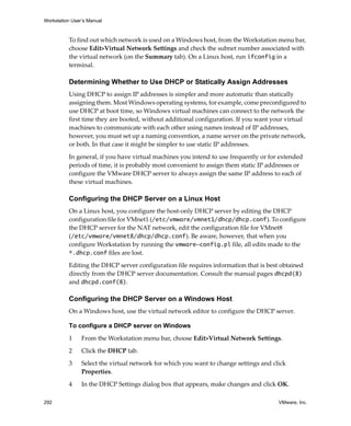 Workstation User’s Manual



          To find out which network is used on a Windows host, from the Workstation menu bar, 
          choose Edit>Virtual Network Settings and check the subnet number associated with 
          the virtual network (on the Summary tab). On a Linux host, run ifconfig in a 
          terminal.

          Determining Whether to Use DHCP or Statically Assign Addresses
          Using DHCP to assign IP addresses is simpler and more automatic than statically 
          assigning them. Most Windows operating systems, for example, come preconfigured to 
          use DHCP at boot time, so Windows virtual machines can connect to the network the 
          first time they are booted, without additional configuration. If you want your virtual 
          machines to communicate with each other using names instead of IP addresses, 
          however, you must set up a naming convention, a name server on the private network, 
          or both. In that case it might be simpler to use static IP addresses.

          In general, if you have virtual machines you intend to use frequently or for extended 
          periods of time, it is probably most convenient to assign them static IP addresses or 
          configure the VMware DHCP server to always assign the same IP address to each of 
          these virtual machines. 

          Configuring the DHCP Server on a Linux Host
          On a Linux host, you configure the host‐only DHCP server by editing the DHCP 
          configuration file for VMnet1 (/etc/vmware/vmnet1/dhcp/dhcp.conf). To configure 
          the DHCP server for the NAT network, edit the configuration file for VMnet8 
          (/etc/vmware/vmnet8/dhcp/dhcp.conf). Be aware, however, that when you 
          configure Workstation by running the vmware-config.pl file, all edits made to the 
          *.dhcp.conf files are lost.

          Editing the DHCP server configuration file requires information that is best obtained 
          directly from the DHCP server documentation. Consult the manual pages dhcpd(8) 
          and dhcpd.conf(8). 

          Configuring the DHCP Server on a Windows Host
          On a Windows host, use the virtual network editor to configure the DHCP server.

          To configure a DHCP server on Windows

          1     From the Workstation menu bar, choose Edit>Virtual Network Settings. 
          2     Click the DHCP tab.

          3     Select the virtual network for which you want to change settings and click 
                Properties.

          4     In the DHCP Settings dialog box that appears, make changes and click OK.

292                                                                                    VMware, Inc.
 