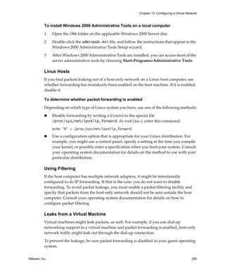 Chapter 13 Configuring a Virtual Network



          To install Windows 2000 Administrative Tools on a local computer

          1    Open the i386 folder on the applicable Windows 2000 Server disc.

          2    Double‐click the adminpak.msi file, and follow the instructions that appear in the 
               Windows 2000 Administrative Tools Setup wizard. 

          3    After Windows 2000 Administrative Tools are installed, you can access most of the 
               server administrative tools by choosing Start>Programs>Administrative Tools. 

          Linux Hosts
          If you find packets leaking out of a host‐only network on a Linux host computer, see 
          whether forwarding has mistakenly been enabled on the host machine. If it is enabled, 
          disable it. 

          To determine whether packet forwarding is enabled

          Depending on which type of Linux system you have, use one of the following methods:

               Disable forwarding by writing a 0 (zero) to the special file 
               /proc/sys/net/ipv4/ip_forward. As root (su-), enter this command:
               echo "0" > /proc/sys/net/ipv4/ip_forward

               Use a configuration option that is appropriate for your Linux distribution. For 
               example, you might use a control panel, specify a setting at the time you compile 
               your kernel, or possibly enter a specification when you boot your system. Consult 
               your operating system documentation for details on the method to use with your 
               particular distribution. 

          Using Filtering
          If the host computer has multiple network adapters, it might be intentionally 
          configured to do IP forwarding. If that is the case, you do not want to disable 
          forwarding. To avoid packet leakage, you must enable a packet filtering facility and 
          specify that packets from the host‐only network should not be sent outside the host 
          computer. Consult your operating system documentation for details on how to 
          configure packet filtering. 

          Leaks from a Virtual Machine
          Virtual machines might leak packets, as well. For example, if you use dial‐up 
          networking support in a virtual machine and packet forwarding is enabled, host‐only 
          network traffic might leak out through the dial‐up connection.

          To prevent the leakage, be sure packet forwarding is disabled in your guest operating 
          system.


VMware, Inc.                                                                                        295
 