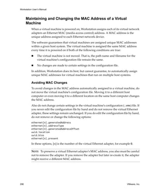 Workstation User’s Manual



      Maintaining and Changing the MAC Address of a Virtual
      Machine
          When a virtual machine is powered on, Workstation assigns each of its virtual network 
          adapters an Ethernet MAC (media access control) address. A MAC address is the 
          unique address assigned to each Ethernet network device. 

          The software guarantees that virtual machines are assigned unique MAC addresses 
          within a given host system. The virtual machine is assigned the same MAC address 
          every time it is powered on if both of the following conditions are true:

                The virtual machine is not moved. That is, the path name and filename for the 
                virtual machine’s configuration file remain the same.

                No changes are made to certain settings in the configuration file.

          In addition, Workstation does its best, but cannot guarantee, to automatically assign 
          unique MAC addresses for virtual machines that run on multiple host systems. 

          Avoiding MAC Changes
          To avoid changes in the MAC address automatically assigned to a virtual machine, do 
          not move the virtual machine’s configuration file. Moving it to a different host 
          computer or even moving it to a different location on the same host computer changes 
          the MAC address.

          Also do not change certain settings in the virtual machine’s configuration (.vmx) file. If 
          you never edit the configuration file by hand and do not remove the virtual Ethernet 
          adapter, these settings remain unchanged. If you do edit the configuration file by hand, 
          do not remove or change the following options:
          ethernet[n].generatedAddress
          ethernet[n].addressType
          ethernet[n].generatedAddressOffset
          uuid.location
          uuid.bios
          ethernet[n].present

          In these options, [n] is the number of the virtual Ethernet adapter, for example 0.

          NOTE   To preserve a virtual Ethernet adapter’s MAC address, you also must be careful 
          not to remove the adapter. If you remove the adapter but later re‐create it, the adapter 
          might receive a different MAC address.




296                                                                                       VMware, Inc.
 