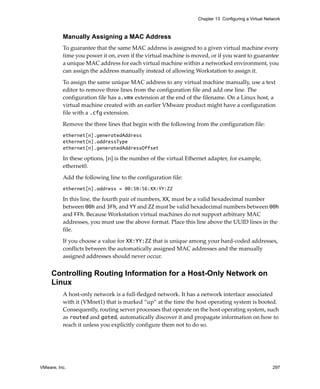 Chapter 13 Configuring a Virtual Network



          Manually Assigning a MAC Address
          To guarantee that the same MAC address is assigned to a given virtual machine every 
          time you power it on, even if the virtual machine is moved, or if you want to guarantee 
          a unique MAC address for each virtual machine within a networked environment, you 
          can assign the address manually instead of allowing Workstation to assign it. 

          To assign the same unique MAC address to any virtual machine manually, use a text 
          editor to remove three lines from the configuration file and add one line. The 
          configuration file has a.vmx extension at the end of the filename. On a Linux host, a 
          virtual machine created with an earlier VMware product might have a configuration 
          file with a .cfg extension.

          Remove the three lines that begin with the following from the configuration file:
          ethernet[n].generatedAddress
          ethernet[n].addressType
          ethernet[n].generatedAddressOffset

          In these options, [n] is the number of the virtual Ethernet adapter, for example, 
          ethernet0.

          Add the following line to the configuration file:
          ethernet[n].address = 00:50:56:XX:YY:ZZ

          In this line, the fourth pair of numbers, XX, must be a valid hexadecimal number 
          between 00h and 3Fh, and YY and ZZ must be valid hexadecimal numbers between 00h 
          and FFh. Because Workstation virtual machines do not support arbitrary MAC 
          addresses, you must use the above format. Place this line above the UUID lines in the 
          file.

          If you choose a value for XX:YY:ZZ that is unique among your hard‐coded addresses, 
          conflicts between the automatically assigned MAC addresses and the manually 
          assigned addresses should never occur. 


     Controlling Routing Information for a Host-Only Network on
     Linux
          A host‐only network is a full‐fledged network. It has a network interface associated 
          with it (VMnet1) that is marked “up” at the time the host operating system is booted. 
          Consequently, routing server processes that operate on the host operating system, such 
          as routed and gated, automatically discover it and propagate information on how to 
          reach it unless you explicitly configure them not to do so. 




VMware, Inc.                                                                                         297
 