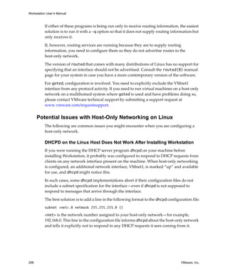Workstation User’s Manual



          If either of these programs is being run only to receive routing information, the easiest 
          solution is to run it with a -q option so that it does not supply routing information but 
          only receives it. 
          If, however, routing services are running because they are to supply routing 
          information, you need to configure them so they do not advertise routes to the 
          host‐only network.

          The version of routed that comes with many distributions of Linux has no support for 
          specifying that an interface should not be advertised. Consult the routed(8) manual 
          page for your system in case you have a more contemporary version of the software. 

          For gated, configuration is involved. You need to explicitly exclude the VMnet1 
          interface from any protocol activity. If you need to run virtual machines on a host‐only 
          network on a multihomed system where gated is used and have problems doing so, 
          please contact VMware technical support by submitting a support request at 
          www.vmware.com/requestsupport.


      Potential Issues with Host-Only Networking on Linux
          The following are common issues you might encounter when you are configuring a 
          host‐only network.

          DHCPD on the Linux Host Does Not Work After Installing Workstation
          If you were running the DHCP server program dhcpd on your machine before 
          installing Workstation, it probably was configured to respond to DHCP requests from 
          clients on any network interface present on the machine. When host‐only networking 
          is configured, an additional network interface, VMnet1, is marked “up” and available 
          for use, and dhcpd might notice this. 

          In such cases, some dhcpd implementations abort if their configuration files do not 
          include a subnet specification for the interface—even if dhcpd is not supposed to 
          respond to messages that arrive through the interface. 

          The best solution is to add a line in the following format to the dhcpd configuration file:
          subnet <net>.0 netmask 255.255.255.0 {}

          <net> is the network number assigned to your host‐only network—for example, 
          192.168.0. This line in the configuration file informs dhcpd about the host‐only network 
          and tells it explicitly not to respond to any DHCP requests it sees coming from it. 




298                                                                                       VMware, Inc.
 