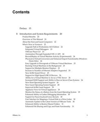 Contents


          Preface     15

     1 Introduction and System Requirements 20
               Product Benefits 20
               Overview of This Manual 21
               About the Host and Guest Computers 22
               What’s New in Version 6 22
                  Upgrade Path to Workstation ACE Edition 22
                  Integrated Virtual Debuggers 23
                  VMware Player 2.0 23
                  Automation Through Expanded VIX 1.1 API 24
                  Record/Replay of Virtual Machine Activity (Experimental) 24
                  Physical‐to‐Virtual Conversion and Enhanced Import Functionality (Windows 
                       Hosts Only) 24
                  Easy Upgrade or Downgrade of VMware Virtual Machines 25
                  Running Virtual Machines in the Background 25
                  Support for Multiple‐Monitor Displays 25
                  Increase in Number of Ethernet Adapters Supported 25
                  New 64‐Bit Sound Driver 25
                  Support for High‐Speed USB 2.0 Devices 26
                  Ability for a Virtual Machine to Act as a VNC Server 26
                  Increased RAM Support and Ability to Run on Server‐Class Systems 26
                  New Host Operating System Support 26
                  New Guest Operating System Support 28
                  Improved 64‐Bit Guest Support 29
                  Appliance View for Virtual Appliances 29
                  Monitor the Status of a Battery from the Guest Operating System 29
                  Enhanced Ability to Gather Debugging Information 30
                  Support for Paravirtualized Linux Kernels 30
                  User Interface for Mapping a Virtual Disk to a Drive Letter 30
                  Automatic Update to the Latest Version of VMware Tools 30
                  Enhanced Ability to Restrict Shared Folders 31
                  Enhanced File Sharing and Copy and Paste Functionality 31



VMware, Inc.                                                                               3
 