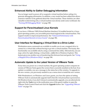 Workstation User’s Manual



     Enhanced Ability to Gather Debugging Information
          You no longer need to power off or suspend a virtual machine before setting it to 
          generate debugging information. In addition, a new mode has been added that allows 
          extensive statistics to be gathered about the virtual machine. These statistics are often 
          valuable in determining why a virtual machine runs slowly under some workloads. See 
          “Turning Off Debugging Mode” on page 380.


     Support for Paravirtualized Linux Kernels
          If you have a VMware VMI (Virtual Machine Interface) 3.0 enabled kernel in a Linux 
          guest operating system, you can enable paravirtual support in the virtual machine. This 
          support results in improved performance. See “Enhanced Performance with 
          Paravirtualized Kernels in Linux Guests” on page 386.


     User Interface for Mapping a Virtual Disk to a Drive Letter
          Workstation menu commands are available to enable you to use a mapped drive to 
          connect to a virtual disk without having to go into a virtual machine. Previously, this 
          functionality was available only by using a command‐line utility. Alternatively, you can 
          map a drive by right‐clicking a virtual disk (.vmdk) file in Windows Explorer. This 
          feature gives you another way of transferring files between host and guests. See “Using 
          a Mapped Drive (Windows Only)” on page 180.


     Automatic Update to the Latest Version of VMware Tools
          Every time you power on a virtual machine, the guest operating system compares its 
          version of VMware Tools against the version that is currently installed on the host. If an 
          update is available, you see a message in the status bar of the window. To upgrade to 
          the new version, you previously needed to use a menu item to install the new version. 

          With Workstation 6, on Windows and Linux guests, you have the option of setting 
          VMware Tools to automatically upgrade itself when the virtual machine is powered on. 
          On Windows hosts, if you don’t choose to automatically upgrade, you can alternatively 
          right‐click the Tools icon in the notification area of the guest’s taskbar to open the 
          VMware Tools Control Panel and click the Upgrade button. See “Upgrading VMware 
          Tools” on page 116.




30                                                                                        VMware, Inc.
 