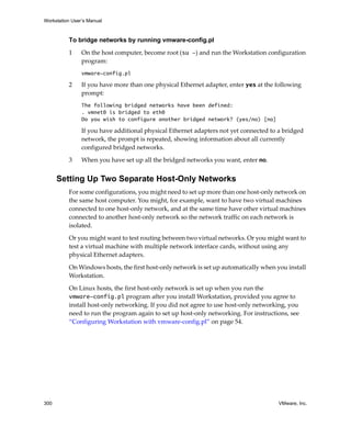 Workstation User’s Manual



          To bridge networks by running vmware-config.pl

          1     On the host computer, become root (su -) and run the Workstation configuration 
                program:
                vmware-config.pl

          2     If you have more than one physical Ethernet adapter, enter yes at the following 
                prompt:
                The following bridged networks have been defined:
                . vmnet0 is bridged to eth0
                Do you wish to configure another bridged network? (yes/no) [no]

                If you have additional physical Ethernet adapters not yet connected to a bridged 
                network, the prompt is repeated, showing information about all currently 
                configured bridged networks.

          3     When you have set up all the bridged networks you want, enter no.


      Setting Up Two Separate Host-Only Networks
          For some configurations, you might need to set up more than one host‐only network on 
          the same host computer. You might, for example, want to have two virtual machines 
          connected to one host‐only network, and at the same time have other virtual machines 
          connected to another host‐only network so the network traffic on each network is 
          isolated.

          Or you might want to test routing between two virtual networks. Or you might want to 
          test a virtual machine with multiple network interface cards, without using any 
          physical Ethernet adapters. 

          On Windows hosts, the first host‐only network is set up automatically when you install 
          Workstation. 

          On Linux hosts, the first host‐only network is set up when you run the 
          vmware-config.pl program after you install Workstation, provided you agree to 
          install host‐only networking. If you did not agree to use host‐only networking, you 
          need to run the program again to set up host‐only networking. For instructions, see 
          “Configuring Workstation with vmware‐config.pl” on page 54.




300                                                                                    VMware, Inc.
 