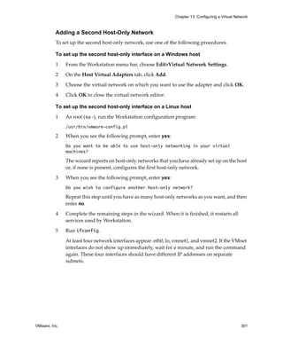 Chapter 13 Configuring a Virtual Network



          Adding a Second Host-Only Network
          To set up the second host‐only network, use one of the following procedures.

          To set up the second host-only interface on a Windows host

          1    From the Workstation menu bar, choose Edit>Virtual Network Settings.

          2    On the Host Virtual Adapters tab, click Add.

          3    Choose the virtual network on which you want to use the adapter and click OK.

          4    Click OK to close the virtual network editor.

          To set up the second host-only interface on a Linux host

          1    As root (su ‐), run the Workstation configuration program:
               /usr/bin/vmware-config.pl

          2    When you see the following prompt, enter yes:
               Do you want to be able to use host-only networking in your virtual
               machines?

               The wizard reports on host‐only networks that you have already set up on the host 
               or, if none is present, configures the first host‐only network.

          3    When you see the following prompt, enter yes:
               Do you wish to configure another host-only network?

               Repeat this step until you have as many host‐only networks as you want, and then 
               enter no.

          4    Complete the remaining steps in the wizard. When it is finished, it restarts all 
               services used by Workstation.

          5    Run ifconfig. 

               At least four network interfaces appear: eth0, lo, vmnet1, and vmnet2. If the VMnet 
               interfaces do not show up immediately, wait for a minute, and run the command 
               again. These four interfaces should have different IP addresses on separate 
               subnets. 




VMware, Inc.                                                                                         301
 