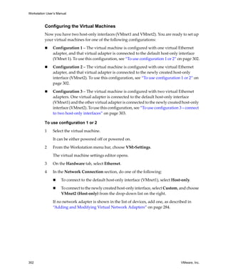 Workstation User’s Manual



          Configuring the Virtual Machines
          Now you have two host‐only interfaces (VMnet1 and VMnet2). You are ready to set up 
          your virtual machines for one of the following configurations:

                Configuration 1 – The virtual machine is configured with one virtual Ethernet 
                adapter, and that virtual adapter is connected to the default host‐only interface 
                (VMnet 1). To use this configuration, see “To use configuration 1 or 2” on page 302.

                Configuration 2 – The virtual machine is configured with one virtual Ethernet 
                adapter, and that virtual adapter is connected to the newly created host‐only 
                interface (VMnet2). To use this configuration, see “To use configuration 1 or 2” on 
                page 302.

                Configuration 3 – The virtual machine is configured with two virtual Ethernet 
                adapters. One virtual adapter is connected to the default host‐only interface 
                (VMnet1) and the other virtual adapter is connected to the newly created host‐only 
                interface (VMnet2). To use this configuration, see “To use configuration 3 – connect 
                to two host‐only interfaces” on page 303.

          To use configuration 1 or 2

          1     Select the virtual machine. 

                It can be either powered off or powered on.

          2     From the Workstation menu bar, choose VM>Settings. 

                The virtual machine settings editor opens. 

          3     On the Hardware tab, select Ethernet.

          4     In the Network Connection section, do one of the following:

                     To connect to the default host‐only interface (VMnet1), select Host‐only.

                     To connect to the newly created host‐only interface, select Custom, and choose 
                     VMnet2 (Host‐only) from the drop‐down list on the right. 

                If no network adapter is shown in the list of devices, add one, as described in 
                “Adding and Modifying Virtual Network Adapters” on page 284.




302                                                                                       VMware, Inc.
 