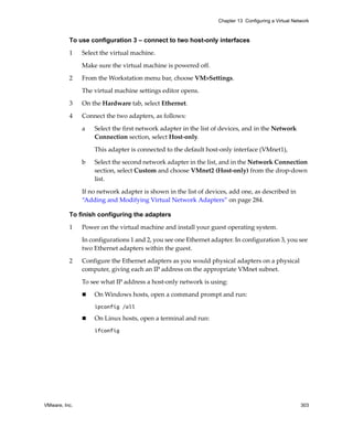 Chapter 13 Configuring a Virtual Network



          To use configuration 3 – connect to two host-only interfaces

          1    Select the virtual machine. 

               Make sure the virtual machine is powered off.

          2    From the Workstation menu bar, choose VM>Settings. 

               The virtual machine settings editor opens. 

          3    On the Hardware tab, select Ethernet.

          4    Connect the two adapters, as follows:

               a   Select the first network adapter in the list of devices, and in the Network 
                   Connection section, select Host‐only. 

                   This adapter is connected to the default host‐only interface (VMnet1), 

               b   Select the second network adapter in the list, and in the Network Connection 
                   section, select Custom and choose VMnet2 (Host‐only) from the drop‐down 
                   list. 

               If no network adapter is shown in the list of devices, add one, as described in 
               “Adding and Modifying Virtual Network Adapters” on page 284.

          To finish configuring the adapters

          1    Power on the virtual machine and install your guest operating system. 

               In configurations 1 and 2, you see one Ethernet adapter. In configuration 3, you see 
               two Ethernet adapters within the guest. 

          2    Configure the Ethernet adapters as you would physical adapters on a physical 
               computer, giving each an IP address on the appropriate VMnet subnet. 

               To see what IP address a host‐only network is using:

                   On Windows hosts, open a command prompt and run:
                   ipconfig /all

                   On Linux hosts, open a terminal and run:
                   ifconfig




VMware, Inc.                                                                                          303
 
