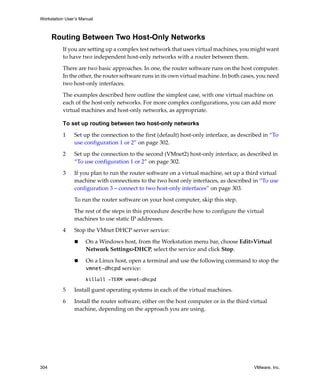 Workstation User’s Manual



      Routing Between Two Host-Only Networks
          If you are setting up a complex test network that uses virtual machines, you might want 
          to have two independent host‐only networks with a router between them.

          There are two basic approaches. In one, the router software runs on the host computer. 
          In the other, the router software runs in its own virtual machine. In both cases, you need 
          two host‐only interfaces.

          The examples described here outline the simplest case, with one virtual machine on 
          each of the host‐only networks. For more complex configurations, you can add more 
          virtual machines and host‐only networks, as appropriate.

          To set up routing between two host-only networks

          1     Set up the connection to the first (default) host‐only interface, as described in “To 
                use configuration 1 or 2” on page 302.

          2     Set up the connection to the second (VMnet2) host‐only interface, as described in 
                “To use configuration 1 or 2” on page 302.

          3     If you plan to run the router software on a virtual machine, set up a third virtual 
                machine with connections to the two host only interfaces, as described in “To use 
                configuration 3 – connect to two host‐only interfaces” on page 303.

                To run the router software on your host computer, skip this step.

                The rest of the steps in this procedure describe how to configure the virtual 
                machines to use static IP addresses.
          4     Stop the VMnet DHCP server service:

                     On a Windows host, from the Workstation menu bar, choose Edit>Virtual 
                     Network Settings>DHCP, select the service and click Stop.

                     On a Linux host, open a terminal and use the following command to stop the 
                     vmnet-dhcpd service:
                     killall -TERM vmnet-dhcpd

          5     Install guest operating systems in each of the virtual machines.

          6     Install the router software, either on the host computer or in the third virtual 
                machine, depending on the approach you are using.




304                                                                                        VMware, Inc.
 