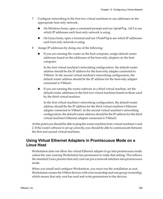 Chapter 13 Configuring a Virtual Network



          7    Configure networking in the first two virtual machines to use addresses on the 
               appropriate host‐only network:

                   On Windows hosts, open a command prompt and run ipconfig /all to see 
                   which IP addresses each host‐only network is using. 

                   On Linux hosts, open a terminal and run ifconfig to see which IP addresses 
                   each host‐only network is using. 

          8    Assign IP addresses by doing one of the following:

                   If you are running the router on the host computer, assign default router 
                   addresses based on the addresses of the host‐only adapters on the host 
                   computer. 

                   In the first virtual machine’s networking configuration, the default router 
                   address should be the IP address for the host‐only adapter connected to 
                   VMnet1. In the second virtual machine’s networking configuration, the 
                   default router address should be the IP address for the host‐only adapter 
                   connected to VMnet2. 

                   If you are running the router software in a third virtual machine, set the 
                   default router addresses in the first two virtual machines based on those used 
                   by the third virtual machine. 

                   In the first virtual machine’s networking configuration, the default router 
                   address should be the IP address for the third virtual machine’s Ethernet 
                   adapter connected to VMnet1. In the second virtual machine’s networking 
                   configuration, the default router address should be the IP address for the third 
                   virtual machine’s Ethernet adapter connected to VMnet2. 

          At this point you should be able to ping the router machine from virtual machines 1 and 
          2. If the router software is set up correctly, you should be able to communicate between 
          the first and second virtual machines.


     Using Virtual Ethernet Adapters in Promiscuous Mode on a
     Linux Host
          Workstation does not allow the virtual Ethernet adapter to go into promiscuous mode 
          unless the user running Workstation has permission to make that setting. This follows 
          the standard Linux practice that only root can put a network interface into promiscuous 
          mode.

          When you install and configure Workstation, you must run the installation as root. 
          Workstation creates the VMnet devices with root ownership and root group ownership, 
          which means that only root has read and write permissions to the devices.


VMware, Inc.                                                                                         305
 