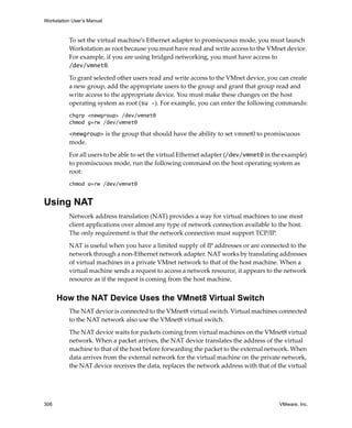 Workstation User’s Manual



          To set the virtual machine’s Ethernet adapter to promiscuous mode, you must launch 
          Workstation as root because you must have read and write access to the VMnet device. 
          For example, if you are using bridged networking, you must have access to 
          /dev/vmnet0.

          To grant selected other users read and write access to the VMnet device, you can create 
          a new group, add the appropriate users to the group and grant that group read and 
          write access to the appropriate device. You must make these changes on the host 
          operating system as root (su -). For example, you can enter the following commands:
          chgrp <newgroup> /dev/vmnet0
          chmod g+rw /dev/vmnet0

          <newgroup> is the group that should have the ability to set vmnet0 to promiscuous 
          mode.

          For all users to be able to set the virtual Ethernet adapter (/dev/vmnet0 in the example) 
          to promiscuous mode, run the following command on the host operating system as 
          root:
          chmod a+rw /dev/vmnet0


Using NAT
          Network address translation (NAT) provides a way for virtual machines to use most 
          client applications over almost any type of network connection available to the host. 
          The only requirement is that the network connection must support TCP/IP. 

          NAT is useful when you have a limited supply of IP addresses or are connected to the 
          network through a non‐Ethernet network adapter. NAT works by translating addresses 
          of virtual machines in a private VMnet network to that of the host machine. When a 
          virtual machine sends a request to access a network resource, it appears to the network 
          resource as if the request is coming from the host machine.


      How the NAT Device Uses the VMnet8 Virtual Switch
          The NAT device is connected to the VMnet8 virtual switch. Virtual machines connected 
          to the NAT network also use the VMnet8 virtual switch. 

          The NAT device waits for packets coming from virtual machines on the VMnet8 virtual 
          network. When a packet arrives, the NAT device translates the address of the virtual 
          machine to that of the host before forwarding the packet to the external network. When 
          data arrives from the external network for the virtual machine on the private network, 
          the NAT device receives the data, replaces the network address with that of the virtual 




306                                                                                      VMware, Inc.
 