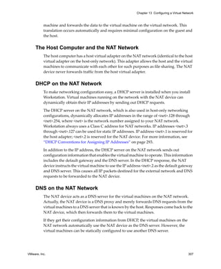 Chapter 13 Configuring a Virtual Network



          machine and forwards the data to the virtual machine on the virtual network. This 
          translation occurs automatically and requires minimal configuration on the guest and 
          the host.


     The Host Computer and the NAT Network
          The host computer has a host virtual adapter on the NAT network (identical to the host 
          virtual adapter on the host‐only network). This adapter allows the host and the virtual 
          machines to communicate with each other for such purposes as file sharing. The NAT 
          device never forwards traffic from the host virtual adapter.


     DHCP on the NAT Network
          To make networking configuration easy, a DHCP server is installed when you install 
          Workstation. Virtual machines running on the network with the NAT device can 
          dynamically obtain their IP addresses by sending out DHCP requests. 

          The DHCP server on the NAT network, which is also used in host‐only networking 
          configurations, dynamically allocates IP addresses in the range of <net>.128 through 
          <net>.254, where <net> is the network number assigned to your NAT network. 
          Workstation always uses a Class C address for NAT networks. IP addresses <net>.3 
          through <net>.127 can be used for static IP addresses. IP address <net>.1 is reserved for 
          the host adapter; <net>.2 is reserved for the NAT device. For more information, see 
          “DHCP Conventions for Assigning IP Addresses” on page 293.

          In addition to the IP address, the DHCP server on the NAT network sends out 
          configuration information that enables the virtual machine to operate. This information 
          includes the default gateway and the DNS server. In the DHCP response, the NAT 
          device instructs the virtual machine to use the IP address <net>.2 as the default gateway 
          and DNS server. This causes all IP packets destined for the external network and DNS 
          requests to be forwarded to the NAT device.


     DNS on the NAT Network
          The NAT device acts as a DNS server for the virtual machines on the NAT network. 
          Actually, the NAT device is a DNS proxy and merely forwards DNS requests from the 
          virtual machines to a DNS server that is known by the host. Responses come back to the 
          NAT device, which then forwards them to the virtual machines.

          If they get their configuration information from DHCP, the virtual machines on the 
          NAT network automatically use the NAT device as the DNS server. However, the 
          virtual machines can be statically configured to use another DNS server.




VMware, Inc.                                                                                         307
 