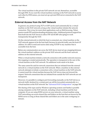 Workstation User’s Manual



          The virtual machines in the private NAT network are not, themselves, accessible 
          through DNS. If you want the virtual machines running on the NAT network to access 
          each other by DNS names, you must set up a private DNS server connected to the NAT 
          network.


      External Access from the NAT Network
          In general, any protocol using TCP or UDP can be used automatically by a virtual 
          machine on the NAT network as long as the virtual machine initiates the network 
          connection. This is true for most client applications such as Web browsing, Telnet, 
          passive‐mode FTP, and downloading streaming video. Additional protocol support has 
          been built into the NAT device to allow FTP and ICMP echo (ping) to work 
          transparently through the NAT.

          On the external network to which the host is connected, any virtual machine on the 
          NAT network appears to be the host itself, because its network traffic uses the host’s IP 
          address. It is able to send and receive data using TCP/IP to any machine that is 
          accessible from the host. 

          Before any communication can occur, the NAT device must set up a mapping between 
          the virtual machine’s address on the private NAT network and the host’s network 
          address on the external network. 

          When a virtual machine initiates a network connection with another network resource, 
          this mapping is created automatically. The operation is transparent to the user of the 
          virtual machine on the NAT network. No additional work needs to be done.

          The same cannot be said for network connections that are initiated from the external 
          network to a virtual machine on the NAT network. When a machine on the external 
          network attempts to initiate a connection with a virtual machine on the NAT network, 
          it cannot reach the virtual machine because the NAT device does not forward the 
          request. Network connections that are initiated from outside the NAT network are not 
          transparent. 

          However, it is possible to configure port forwarding manually on the NAT device so 
          network traffic destined for a certain port can still be forwarded automatically to a 
          virtual machine on the NAT network. See “Advanced NAT Configuration” on page 309.

          File sharing of the type used by Windows operating systems and Samba is possible 
          among computers on the NAT network, including virtual machines and the host 
          computer. If you are using WINS servers on your network, a virtual machine using 
          NAT networking can access shared files and folders on the host that are known by the 
          WINS server so long as those shared files and folders are in the same workgroup or 
          domain.



308                                                                                      VMware, Inc.
 