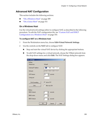Chapter 13 Configuring a Virtual Network



     Advanced NAT Configuration
          This section includes the following sections:

               “On a Windows Host” on page 309
               “On a Linux Host” on page 311

          On a Windows Host
          Use the virtual network settings editor to configure NAT, as described in the following 
          procedure. To edit the NAT configuration file, see “Custom NAT and DHCP 
          Configuration on a Windows Host” on page 310.

          To configure NAT on a Windows host

          1    From the Workstation menu bar, choose Edit>Virtual Network Settings.

          2    Use the controls on the NAT tab to configure NAT:

                   Stop and start the virtual NAT device by clicking the appropriate buttons.

                   To edit NAT settings for a virtual network, choose the VMnet network from 
                   the drop‐down menu and click Edit. The NAT Settings dialog box appears.




VMware, Inc.                                                                                        309
 
