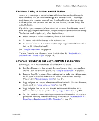 Chapter 1 Introduction and System Requirements



     Enhanced Ability to Restrict Shared Folders
          As a security precaution, a feature has been added that disables shared folders for 
          virtual machines that you download or copy from another location. This change 
          protects you from powering on a malicious virtual machine that might use shared 
          folders to gain access to data on your host machine. You can, however, change this 
          default behavior.

          If you have a previous version of Workstation and you used shared folders, you will 
          find, after upgrading to Workstation 6.0, that you will need to re‐enable folder sharing. 
          You have various levels of security when sharing folders:

               Enable some or all shared folders for a particular virtual machine.

               Set shared folders to be disabled at the next power‐on.

               Set a default to enable all shared folders that might be present in virtual machines 
               that you did not create yourself. 

          See “Using Shared Folders” on page 173.

          VMware Player 2.0 now allows you to use shared folders. See “Sharing Virtual 
          Machines with VMware Player” on page 194.


     Enhanced File Sharing and Copy and Paste Functionality
          Following is a list of enhancements for the Workstation 6.0 release:

               Use shared folders on a Solaris guest. (Previously, shared folders were available 
               only for Linux and Windows guests.) See “Using Shared Folders” on page 173.

               Drag and drop files between a Linux or Windows host and a Linux, Windows, or 
               Solaris guest. (Linux hosts and Linux and Solaris guests must be running X 
               Windows.) See “Using Drag and Drop” on page 171. 

               Copy and paste text between a Windows or Linux host and a Windows, Linux, or 
               Solaris guest. See “Using Copy and Paste” on page 172.

               Copy and paste files, not just text, between a Windows or Linux host and a 
               Windows, Linux, or Solaris guest. See “Using Copy and Paste” on page 172.

               On Linux hosts and guests, many improvements have been made to performance, 
               permissions handling, and share mounting, as described in “Shared Folders on 
               Linux Guests: Permissions and Folder Mounting” on page 178.




VMware, Inc.                                                                                          31
 
