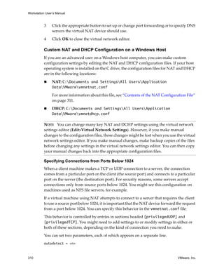 Workstation User’s Manual



          3     Click the appropriate button to set up or change port forwarding or to specify DNS 
                servers the virtual NAT device should use.

          4     Click OK to close the virtual network editor.

          Custom NAT and DHCP Configuration on a Windows Host
          If you are an advanced user on a Windows host computer, you can make custom 
          configuration settings by editing the NAT and DHCP configuration files. If your host 
          operating system is installed on the C drive, the configuration files for NAT and DHCP 
          are in the following locations:

                NAT: C:Documents and SettingsAll UsersApplication
                DataVMwarevmnetnat.conf

                For more information about this file, see “Contents of the NAT Configuration File” 
                on page 311.

                DHCP: C:Documents and SettingsAll UsersApplication
                DataVMwarevmnetdhcp.conf 

          NOTE   You can change many key NAT and DCHP settings using the virtual network 
          settings editor (Edit>Virtual Network Settings). However, if you make manual 
          changes to the configuration files, those changes might be lost when you use the virtual 
          network settings editor. If you make manual changes, make backup copies of the files 
          before changing any settings in the virtual network settings editor. You can then copy 
          your manual changes back into the appropriate configuration files. 

          Specifying Connections from Ports Below 1024
          When a client machine makes a TCP or UDP connection to a server, the connection 
          comes from a particular port on the client (the source port) and connects to a particular 
          port on the server (the destination port). For security reasons, some servers accept 
          connections only from source ports below 1024. You might see this configuration on 
          machines used as NFS file servers, for example.

          If a virtual machine using NAT attempts to connect to a server that requires the client 
          to use a source port below 1024, it is important that the NAT device forward the request 
          from a port below 1024. You can specify this behavior in the vmnetnat.conf file.

          This behavior is controlled by entries in sections headed [privilegedUDP] and 
          [privilegedTCP]. You might need to add settings to or modify settings in either or 
          both of these sections, depending on the kind of connection you need to make.

          You can set two parameters, each of which appears on a separate line.
          autodetect = <n>



310                                                                                      VMware, Inc.
 