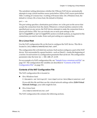 Chapter 13 Configuring a Virtual Network



          The autodetect setting determines whether the VMware NAT device automatically 
          attempts to map virtual machine source ports below 1024 to NAT source ports below 
          1024. A setting of 1 means true. A setting of 0 means false. On a Windows host, the 
          default is 1 (true). On a Linux host, the default is 0 (false).
          port = <n>

          The port setting specifies a destination port (where <n> is the port on the server that 
          accepts the connection from the client). Whenever a virtual machine connects to the 
          specified port on any server, the NAT device attempts to make the connection from a 
          source port below 1024. You can include one or more port settings in the 
          [privilegedUDP] or [privilegedTCP] section or in both sections, as required for the 
          connections you need to make. Enter each port setting on a separate line.

          On a Linux Host
          Use the NAT configuration file on the host to configure the NAT device. This file is 
          located in /etc/vmware/vmnet8/nat/nat.conf.

          The configuration file is divided into sections. Each section configures a part of the NAT 
          device. Text surrounded by square brackets—such as [host]—marks the beginning of 
          a section. In each section is a configuration parameter that can be set. The configuration 
          parameters take the form ip = 192.168.27.2/24.

          For an example of a NAT configuration file, see “Sample Linux vmnetnat.conf File” on 
          page 317. The configuration file variables are described in “Contents of the NAT 
          Configuration File” on page 311.

          Contents of the NAT Configuration File
          The NAT configuration file is located in:

               On a Windows host:
               C:Documents and SettingsAll UsersApplication DataVMwarevmnetnat.conf

               If you edit this file and then use the virtual network settings editor (Edit>Virtual 
               Network Settings), your edits might be lost.

               On a Linux host:
               /etc/vmware/vmnet8/nat/nat.conf

          The NAT configuration file contains the following sections.




VMware, Inc.                                                                                          311
 