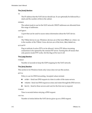 Workstation User’s Manual



          The [host] Section
          ip

                The IP address that the NAT device should use. It can optionally be followed by a 
                slash and the number of bits in the subnet.
          netmask

                The subnet mask to use for the NAT network. DHCP addresses are allocated from 
                this range of addresses.
          configport

                A port that can be used to access status information about the NAT device.
          device

                The VMnet device to use. Windows devices are of the form VMnet<x> where <x> 
                is the number of the VMnet. Linux devices are of the form /dev/vmnet<x>.
          activeFTP

                Flag to indicate if active FTP is to be allowed. Active FTP allows incoming 
                connections to be opened by the remote FTP server. Turning this off means that 
                only passive mode FTP works. Set this flag to 0 to turn it off.

          The [udp] Section
          timeout

                Number of seconds to keep the UDP mapping for the NAT network.

          The [dns] Section
          This section is for Windows hosts only. Linux does not use this section.
          policy

                Policy to use for DNS forwarding. Accepted values include:

                     order – Send one DNS request at a time in order of the name servers.

                     rotate – Send one DNS request at a time and rotate through the DNS servers.

                     burst – Send to three servers and wait for the first one to respond.
          timeout

                Time in seconds before retrying a DNS request.
          retries

                Number of retries before the NAT device gives up on a DNS request.



312                                                                                         VMware, Inc.
 