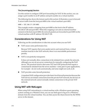 Workstation User’s Manual



          The [incomingudp] Section
          Use this section to configure UDP port forwarding for NAT. In this section, you can 
          assign a port number to an IP address and port number on a virtual machine. 

          The following line shows the format used in this section. It illustrates a way to forward 
          X server traffic from the host port 6000 to the virtual machine’s port 6001:
          6000 = 192.168.27.128:6001

          This example creates a mapping from port 6000 on the host to the IP address 
          192.168.27.128 and port 6001. When this mapping is set and an external machine 
          connects to the host at port 6000, the network packets are forwarded to port 6001 on the 
          virtual machine with IP address 192.168.27.128.


      Considerations for Using NAT
          Following are the considerations to take into account when you use NAT:

                NAT causes some performance loss.

                Because NAT requires that every packet sent to and received from a virtual 
                machine must be in the NAT network, there is an unavoidable performance 
                penalty. 

                NAT is not perfectly transparent.

                It does not normally allow connections to be initiated from outside the network, 
                although you can set up server connections by manually configuring the NAT 
                device. The practical result is that some TCP and UDP protocols that require a 
                connection be initiated from the server machine—some peer to peer applications, 
                for example—do not work automatically, and some might not work at all.

                NAT provides some firewall protection.

                A standard NAT configuration provides basic‐level firewall protection because the 
                NAT device can initiate connections from the private NAT network, but devices on 
                the external network cannot normally initiate connections to the private NAT 
                network.


      Using NAT with NetLogon
          When using NAT networking in a virtual machine with a Windows guest operating 
          system running on a Windows host, you can use NetLogon to log on to a Windows 
          domain from the virtual machine. You can then access file shares known by the WINS 
          server in the domain. 




314                                                                                      VMware, Inc.
 