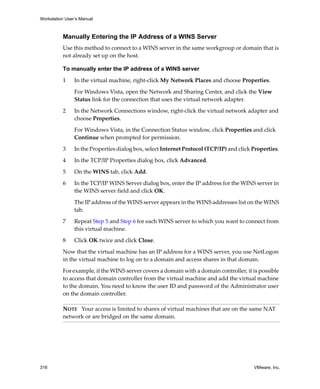 Workstation User’s Manual



          Manually Entering the IP Address of a WINS Server
          Use this method to connect to a WINS server in the same workgroup or domain that is 
          not already set up on the host.

          To manually enter the IP address of a WINS server

          1     In the virtual machine, right‐click My Network Places and choose Properties.

                For Windows Vista, open the Network and Sharing Center, and click the View 
                Status link for the connection that uses the virtual network adapter.

          2     In the Network Connections window, right‐click the virtual network adapter and 
                choose Properties.

                For Windows Vista, in the Connection Status window, click Properties and click 
                Continue when prompted for permission.

          3     In the Properties dialog box, select Internet Protocol (TCP/IP) and click Properties. 

          4     In the TCP/IP Properties dialog box, click Advanced.

          5     On the WINS tab, click Add. 

          6     In the TCP/IP WINS Server dialog box, enter the IP address for the WINS server in 
                the WINS server field and click OK. 

                The IP address of the WINS server appears in the WINS addresses list on the WINS 
                tab.

          7     Repeat Step 5 and Step 6 for each WINS server to which you want to connect from 
                this virtual machine.

          8     Click OK twice and click Close.

          Now that the virtual machine has an IP address for a WINS server, you use NetLogon 
          in the virtual machine to log on to a domain and access shares in that domain.

          For example, if the WINS server covers a domain with a domain controller, it is possible 
          to access that domain controller from the virtual machine and add the virtual machine 
          to the domain. You need to know the user ID and password of the Administrator user 
          on the domain controller.

          NOTE   Your access is limited to shares of virtual machines that are on the same NAT 
          network or are bridged on the same domain.




316                                                                                        VMware, Inc.
 