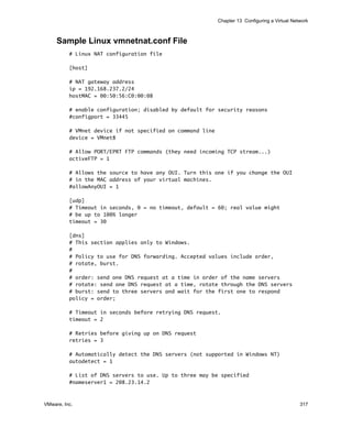 Chapter 13 Configuring a Virtual Network



     Sample Linux vmnetnat.conf File
          # Linux NAT configuration file

          [host]

          # NAT gateway address
          ip = 192.168.237.2/24
          hostMAC = 00:50:56:C0:00:08

          # enable configuration; disabled by default for security reasons
          #configport = 33445

          # VMnet device if not specified on command line
          device = VMnet8

          # Allow PORT/EPRT FTP commands (they need incoming TCP stream...)
          activeFTP = 1

          # Allows the source to have any OUI. Turn this one if you change the OUI
          # in the MAC address of your virtual machines.
          #allowAnyOUI = 1

          [udp]
          # Timeout in seconds, 0 = no timeout, default = 60; real value might
          # be up to 100% longer
          timeout = 30

          [dns]
          # This section applies only to Windows.
          #
          # Policy to use for DNS forwarding. Accepted values include order,
          # rotate, burst.
          #
          # order: send one DNS request at a time in order of the name servers
          # rotate: send one DNS request at a time, rotate through the DNS servers
          # burst: send to three servers and wait for the first one to respond
          policy = order;

          # Timeout in seconds before retrying DNS request.
          timeout = 2

          # Retries before giving up on DNS request
          retries = 3

          # Automatically detect the DNS servers (not supported in Windows NT)
          autodetect = 1

          # List of DNS servers to use. Up to three may be specified
          #nameserver1 = 208.23.14.2


VMware, Inc.                                                                                    317
 