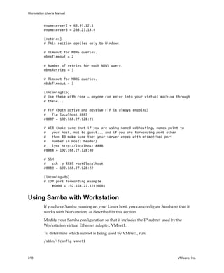 Workstation User’s Manual


          #nameserver2 = 63.93.12.3
          #nameserver3 = 208.23.14.4

          [netbios]
          # This section applies only to Windows.

          # Timeout for NBNS queries.
          nbnsTimeout = 2

          # Number of retries for each NBNS query.
          nbnsRetries = 3

          # Timeout for NBDS queries.
          nbdsTimeout = 3

          [incomingtcp]
          # Use these with care - anyone can enter into your virtual machine through
          # these...

          # FTP (both active and passive FTP is always enabled)
          #   ftp localhost 8887
          #8887 = 192.168.27.128:21

          # WEB (make sure that if you are using named webhosting, names point to
          #   your host, not to guest... And if you are forwarding port other
          #   than 80 make sure that your server copes with mismatched port
          #   number in Host: header)
          #   lynx http://localhost:8888
          #8888 = 192.168.27.128:80

          # SSH
          #   ssh -p 8889 root@localhost
          #8889 = 192.168.27.128:22

          [incomingudp]
          # UDP port forwarding example
              #6000 = 192.168.27.128:6001


Using Samba with Workstation
          If you have Samba running on your Linux host, you can configure Samba so that it 
          works with Workstation, as described in this section.

          Modify your Samba configuration so that it includes the IP subnet used by the 
          Workstation virtual Ethernet adapter, VMnet1.

          To determine which subnet is being used by VMnet1, run:
          /sbin/ifconfig vmnet1



318                                                                                  VMware, Inc.
 