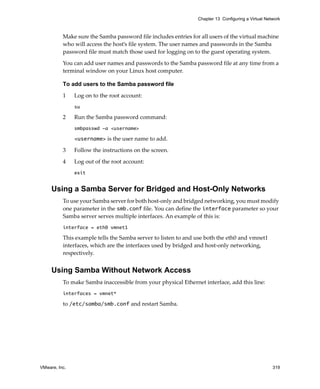 Chapter 13 Configuring a Virtual Network



          Make sure the Samba password file includes entries for all users of the virtual machine 
          who will access the host’s file system. The user names and passwords in the Samba 
          password file must match those used for logging on to the guest operating system.
          You can add user names and passwords to the Samba password file at any time from a 
          terminal window on your Linux host computer. 

          To add users to the Samba password file

          1    Log on to the root account:
               su

          2    Run the Samba password command:
               smbpasswd -a <username>

               <username> is the user name to add. 

          3    Follow the instructions on the screen. 

          4    Log out of the root account:
               exit


     Using a Samba Server for Bridged and Host-Only Networks
          To use your Samba server for both host‐only and bridged networking, you must modify 
          one parameter in the smb.conf file. You can define the interface parameter so your 
          Samba server serves multiple interfaces. An example of this is:
          interface = eth0 vmnet1

          This example tells the Samba server to listen to and use both the eth0 and vmnet1 
          interfaces, which are the interfaces used by bridged and host‐only networking, 
          respectively.


     Using Samba Without Network Access
          To make Samba inaccessible from your physical Ethernet interface, add this line:
          interfaces = vmnet*

          to /etc/samba/smb.conf and restart Samba.




VMware, Inc.                                                                                        319
 