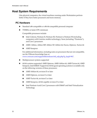 Workstation User’s Manual



Host System Requirements
          Like physical computers, the virtual machines running under Workstation perform 
          better if they have faster processors and more memory. 


     PC Hardware
                Standard x86‐compatible or x86‐64‐compatible personal computer

                733MHz or faster CPU minimum

                Compatible processors include:

                     Intel: Celeron, Pentium II, Pentium III, Pentium 4, Pentium M (including 
                     computers with Centrino mobile technology), Xeon (including “Prestonia”), 
                     and Core 2 processors

                     AMD: Athlon, Athlon MP, Athlon XP, Athlon 64, Duron, Opteron, Turion 64

                     AMD Sempron

                For additional information, including notes on processors that are not compatible, 
                see the VMware knowledge base at
                www.vmware.com/support/kb/enduser/std_adp.php?p_faqid=967.

                Multiprocessor systems supported

                64‐bit systems supported: AMD Opteron, AMD Athlon 64, AMD Turion 64, AMD 
                Sempron, Intel EM64T. Support for 64‐bit guest operating systems is available only 
                on the following versions of these processors:

                     AMD Athlon 64, revision D or later

                     AMD Opteron, revision E or later

                     AMD Turion 64, revision E or later

                     AMD Sempron, 64‐bit‐capable revision D or later

                     Intel Pentium 4 and Core 2 processors with EM64T and Intel Virtualization 
                     Technology




32                                                                                      VMware, Inc.
 