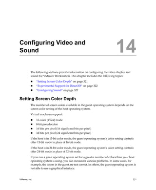 14




Configuring Video and
Sound                                                                              14
          The following sections provide information on configuring the video display and 
          sound for VMware Workstation. This chapter includes the following topics:

               “Setting Screen Color Depth” on page 321
               “Experimental Support for Direct3D” on page 322
               “Configuring Sound” on page 327


Setting Screen Color Depth
          The number of screen colors available in the guest operating system depends on the 
          screen color setting of the host operating system. 

          Virtual machines support:

               16‐color (VGA) mode
               8‐bit pseudocolor 
               16 bits per pixel (16 significant bits per pixel)
               32 bits per pixel (24 significant bits per pixel)

          If the host is in 15‐bit color mode, the guest operating system’s color setting controls 
          offer 15‐bit mode in place of 16‐bit mode.

          If the host is in 24‐bit color mode, the guest operating system’s color setting controls 
          offer 24‐bit mode in place of 32‐bit mode.

          If you run a guest operating system set for a greater number of colors than your host 
          operating system is using, you can encounter various problems. In some cases, for 
          example, the colors in the guest are not correct. In others, the guest operating system is 
          not able to use a graphical interface. 


VMware, Inc.                                                                                     321
 