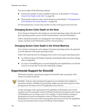 Workstation User’s Manual



          You can try either of the following solutions:

                Increase the number of colors available on the host, as described in “Changing 
                Screen Color Depth on the Host” on page 322.

                Decrease the number of colors used in the guest, as described in “Changing Screen 
                Color Depth in the Virtual Machine” on page 322. 

          For best performance, use the same number of colors in the guest and on the host.


      Changing Screen Color Depth on the Host
          If you choose to change the color settings on your host operating system, shut down all 
          guest operating systems, power off the virtual machines, and close Workstation.

          Follow standard procedures for changing the color settings on your host operating 
          system, and then restart Workstation and the virtual machines.


      Changing Screen Color Depth in the Virtual Machine
          If you choose to change the color settings in the guest operating system, the approach 
          you take depends on the guest operating system.

          Follow the normal process for changing screen colors in your guest operating system:

                In a Windows guest, the Display Properties control panel offers only those settings 
                that are supported.

                In a Linux or FreeBSD guest, you must change the color depth before you start the 
                X server or restart the X server after making the changes.


Experimental Support for Direct3D
          Workstation includes experimental support for Direct3D video acceleration. This 
          feature is not fully functional.

          CAUTION   Features with experimental support are not intended to be enabled on 
          production systems. Enabling 3‐D acceleration might cause the host or guest to crash, 
          causing you to lose data, even if 3‐D applications are not active.

          To take advantage of the experimental 3‐D capabilities of Workstation, the virtual 
          machine must be running the version of VMware Tools that corresponds to the version 
          of Workstation you are using to run it. For example, a virtual machine running on 
          Workstation 6.0 must be running the version of VMware Tools provided with 
          Workstation 6.0. If you move the virtual machine and want to use the 3‐D capabilities, 
          be sure you have the correct version of VMware Tools installed.

322                                                                                      VMware, Inc.
 