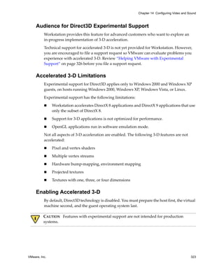 Chapter 14 Configuring Video and Sound



     Audience for Direct3D Experimental Support
          Workstation provides this feature for advanced customers who want to explore an 
          in‐progress implementation of 3‐D acceleration.

          Technical support for accelerated 3‐D is not yet provided for Workstation. However, 
          you are encouraged to file a support request so VMware can evaluate problems you 
          experience with accelerated 3‐D. Review “Helping VMware with Experimental 
          Support” on page 326 before you file a support request.


     Accelerated 3-D Limitations
          Experimental support for Direct3D applies only to Windows 2000 and Windows XP 
          guests, on hosts running Windows 2000, Windows XP, Windows Vista, or Linux.

          Experimental support has the following limitations:

               Workstation accelerates DirectX 8 applications and DirectX 9 applications that use 
               only the subset of DirectX 8. 

               Support for 3‐D applications is not optimized for performance.

               OpenGL applications run in software emulation mode.

          Not all aspects of 3‐D acceleration are enabled. The following 3‐D features are not 
          accelerated:

               Pixel and vertex shaders

               Multiple vertex streams

               Hardware bump‐mapping, environment mapping

               Projected textures

               Textures with one, three, or four dimensions


     Enabling Accelerated 3-D
          By default, Direct3D technology is disabled. You must prepare the host first, the virtual 
          machine second, and the guest operating system last.

          CAUTION   Features with experimental support are not intended for production 
          systems.




VMware, Inc.                                                                                       323
 