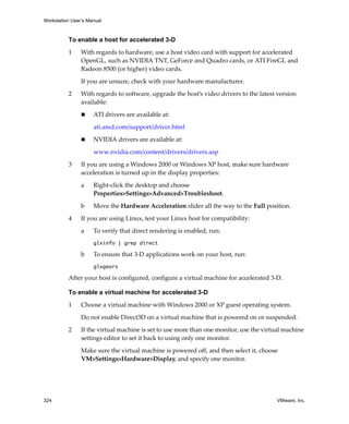 Workstation User’s Manual



          To enable a host for accelerated 3-D

          1     With regards to hardware, use a host video card with support for accelerated 
                OpenGL, such as NVIDIA TNT, GeForce and Quadro cards, or ATI FireGL and 
                Radeon 8500 (or higher) video cards. 

                If you are unsure, check with your hardware manufacturer.

          2     With regards to software, upgrade the host’s video drivers to the latest version 
                available:

                     ATI drivers are available at:

                     ati.amd.com/support/driver.html

                     NVIDIA drivers are available at:

                     www.nvidia.com/content/drivers/drivers.asp 

          3     If you are using a Windows 2000 or Windows XP host, make sure hardware 
                acceleration is turned up in the display properties:

                a    Right‐click the desktop and choose 
                     Properties>Settings>Advanced>Troubleshoot.

                b    Move the Hardware Acceleration slider all the way to the Full position.

          4     If you are using Linux, test your Linux host for compatibility:

                a    To verify that direct rendering is enabled, run:
                     glxinfo | grep direct

                b    To ensure that 3‐D applications work on your host, run:
                     glxgears

          After your host is configured, configure a virtual machine for accelerated 3‐D.

          To enable a virtual machine for accelerated 3-D

          1     Choose a virtual machine with Windows 2000 or XP guest operating system.

                Do not enable Direct3D on a virtual machine that is powered on or suspended.

          2     If the virtual machine is set to use more than one monitor, use the virtual machine 
                settings editor to set it back to using only one monitor.

                Make sure the virtual machine is powered off, and then select it, choose 
                VM>Settings>Hardware>Display, and specify one monitor.




324                                                                                      VMware, Inc.
 