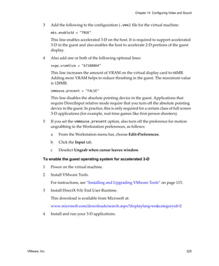 Chapter 14 Configuring Video and Sound



          3    Add the following to the configuration (.vmx) file for the virtual machine:
               mks.enable3d = "TRUE"

               This line enables accelerated 3‐D on the host. It is required to support accelerated 
               3‐D in the guest and also enables the host to accelerate 2‐D portions of the guest 
               display.

          4    Also add one or both of the following optional lines:
               svga.vramSize = "67108864"

               This line increases the amount of VRAM on the virtual display card to 64MB. 
               Adding more VRAM helps to reduce thrashing in the guest. The maximum value 
               is 128MB.
               vmmouse.present = "FALSE"

               This line disables the absolute pointing device in the guest. Applications that 
               require DirectInput relative mode require that you turn off the absolute pointing 
               device in the guest. In practice, this is only required for a certain class of full screen 
               3‐D applications (for example, real‐time games like first‐person shooters). 

          5    If you set the vmmouse.present option, also turn off the preference for motion 
               ungrabbing in the Workstation preferences, as follows:

               a    From the Workstation menu bar, choose Edit>Preferences. 

               b    Click the Input tab.

               c    Deselect Ungrab when cursor leaves window.

          To enable the guest operating system for accelerated 3-D
          1    Power on the virtual machine.

          2    Install VMware Tools. 

               For instructions, see “Installing and Upgrading VMware Tools” on page 115.

          3    Install DirectX 9.0c End User Runtime.

               This download is available from Microsoft at:

               www.microsoft.com/downloads/search.aspx?displaylang=en&categoryid=2 

          4    Install and run your 3‐D applications.




VMware, Inc.                                                                                           325
 