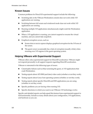 Workstation User’s Manual



      Known Issues
          Common problems for Direct3‐D experimental support include the following:

                Switching tabs in the VMware Workstation console does not work while 3‐D 
                applications are running. 

                Switching between full screen and windowed mode does not work while 3‐D 
                applications are running. 

                Running multiple 3‐D applications simultaneously might crash the Workstation 
                application.

                When a 3‐D application is running, you cannot suspend or resume the virtual 
                machine, and you cannot take snapshots.

                Graphical corruption occurs, such as:

                     Screen shot or movie capture displays graphical corruption for the 3‐D area of 
                     the screen.

                     The guest cursor occasionally has a halo of corruption (usually white) when 
                     mousing over 3‐D regions in the guest operating system.


      Helping VMware with Experimental Support
          VMware offers only experimental support for Direct3D acceleration. VMware might 
          not respond personally to all support requests regarding Direct3D acceleration.

          VMware is interested in the following types of issues:

                Catastrophic failures such as blue‐screening the guest, or 3‐D applications that 
                crash Workstation.

                Testing reports about ATI 8500 (and later) video cards (whether or not they work).

                Testing reports about Linux host operating systems (whether or not they work).

                Testing reports about specific DirectX8 and DX9 applications you are using 
                (whether or not they work).

                Specific problems you are having when running 3‐D.

                Specific directions in which you want to see VMware 3‐D technology evolve.

          Specific and detailed reports can help speed this feature from experimental support to 
          full functionality. Include as many details about your configuration, 3‐D applications, 
          and hardware as you can.




326                                                                                      VMware, Inc.
 