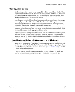 Chapter 14 Configuring Video and Sound



Configuring Sound
          Workstation provides a sound device compatible with the Sound Blaster AudioPCI and 
          supports sound in Windows 95, Windows 98, Windows Me, Windows NT, Windows 
          2000, Windows XP, Windows Server 2003, and Linux guest operating systems. The 
          Workstation sound device is enabled by default.

          Sound support includes PCM (pulse code modulation) output and input. For example, 
          you can play .wav files, MP3 audio, and Real Media audio. MIDI output from Windows 
          guests is supported through the Windows software synthesizer. MIDI input is not 
          supported, and no MIDI support is available for Linux guests.

          Windows 2000, Windows XP, and most recent Linux distributions automatically detect 
          the sound device and install appropriate drivers for it.

          For Windows Vista, when you install VMware Tools in a 64‐bit Windows Vista guest 
          operating system, a sound driver is installed. For 32‐bit Windows Vista guests and 
          Windows 2003 Server guests, you need to use Windows Update to install a 32‐bit driver. 


     Installing Sound Drivers in Windows 9x and NT Guests
          Windows 95, Windows 98, Windows 98SE, and Windows NT 4.0 do not have drivers 
          for the Sound Blaster AudioPCI adapter. To use sound in these guest operating systems, 
          download the driver from the Creative Labs Web site (www.creative.com) and install 
          it in the guest operating system.

          Creative Labs has a number of Web sites serving various regions of the world. The 
          adapter name varies, depending on the region, but usually includes PCI 128. 




VMware, Inc.                                                                                     327
 