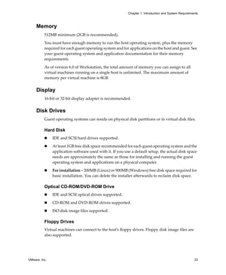 Chapter 1 Introduction and System Requirements



     Memory
          512MB minimum (2GB is recommended).

          You must have enough memory to run the host operating system, plus the memory 
          required for each guest operating system and for applications on the host and guest. See 
          your guest operating system and application documentation for their memory 
          requirements.

          As of version 6.0 of Workstation, the total amount of memory you can assign to all 
          virtual machines running on a single host is unlimited. The maximum amount of 
          memory per virtual machine is 8GB.


     Display
          16‐bit or 32‐bit display adapter is recommended.


     Disk Drives
          Guest operating systems can reside on physical disk partitions or in virtual disk files. 

          Hard Disk
               IDE and SCSI hard drives supported.

               At least 1GB free disk space recommended for each guest operating system and the 
               application software used with it. If you use a default setup, the actual disk space 
               needs are approximately the same as those for installing and running the guest 
               operating system and applications on a physical computer.

               For installation – 200MB (Linux) or 900MB (Windows) free disk space required for 
               basic installation. You can delete the installer afterwards to reclaim disk space.

          Optical CD-ROM/DVD-ROM Drive
               IDE and SCSI optical drives supported.

               CD‐ROM and DVD‐ROM drives supported.

               ISO disk image files supported.

          Floppy Drives
          Virtual machines can connect to the host’s floppy drives. Floppy disk image files are 
          also supported.




VMware, Inc.                                                                                          33
 
