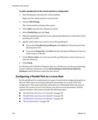 Workstation User’s Manual



          To add a parallel port to the virtual machine’s configuration

          1     Start Workstation and select the virtual machine. 

                Make sure the virtual machine is powered off. 

          2     Choose VM>Settings. 

                The virtual machine settings editor opens. 

          3     Click Add to start the New Hardware wizard.

          4     Select Parallel Port and click Next.

          5     Make the appropriate selection to use a physical parallel port or connect the virtual 
                parallel port to a file. 

          6     Specify which option you want to use for the parallel port:

                     If you select Use physical parallel port, click Next and choose the port from 
                     the drop‐down list.

                     If you select Output file, click Next and enter the path and filename or browse 
                     to the location of the file.

          7     Under Device status, if you do not want the parallel port to connect at power on 
                clear the check box.

          8     Click Finish.

          In a Windows 95 or Windows 98 guest, after you add the port, run the guest operating 
          system’s Add New Hardware wizard (Start>Settings>Control Panel>Add New 
          Hardware) and let Windows detect the new device. 


      Configuring a Parallel Port on a Linux Host
          For the parallel port to work properly in a guest, it must first be configured properly on 
          the host. Most issues involving parallel port functionality are a result of the host 
          configuration. This section provides instructions for checking the following areas of 
          concern: the version of your Linux kernel, your device access permissions, and the 
          required modules. This section includes the following topics:

                “Parallel Ports and Linux 2.2.x Kernels” on page 331
                “Parallel Ports and Linux 2.4.x Kernels” on page 332
                “Parallel Ports and Linux 2.6.x Kernels” on page 333
                “Device Permissions” on page 334




330                                                                                        VMware, Inc.
 