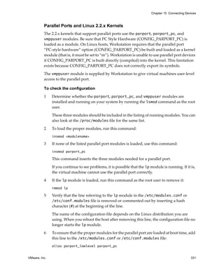 Chapter 15 Connecting Devices



          Parallel Ports and Linux 2.2.x Kernels
          The 2.2.x kernels that support parallel ports use the parport, parport_pc, and 
          vmppuser modules. Be sure that PC Style Hardware (CONFIG_PARPORT_PC) is 
          loaded as a module. On Linux hosts, Workstation requires that the parallel port 
          “PC‐style hardware” option (CONFIG_PARPORT_PC) be built and loaded as a kernel 
          module (that is, it must be set to “m”). Workstation is unable to use parallel port devices 
          if CONFIG_PARPORT_PC is built directly (compiled) into the kernel. This limitation 
          exists because CONFIG_PARPORT_PC does not correctly export its symbols. 

          The vmppuser module is supplied by Workstation to give virtual machines user‐level 
          access to the parallel port. 

          To check the configuration

          1    Determine whether the parport, parport_pc, and vmppuser modules are 
               installed and running on your system by running the lsmod command as the root 
               user. 

               These three modules should be included in the listing of running modules. You can 
               also look at the /proc/modules file for the same list.

          2    To load the proper modules, run this command:
               insmod <modulename>

          3    If none of the listed parallel port modules is loaded, use this command:
               insmod parport_pc

               This command inserts the three modules needed for a parallel port.

               If you continue to see problems, it is possible that the lp module is running. If it is, 
               the virtual machine cannot use the parallel port correctly. 

          4    If the lp module is loaded, run this command as the root user to remove it:
               rmmod lp

          5    Verify that the line referring to the lp module in the /etc/modules.conf or 
               /etc/conf.modules file is removed or commented out by inserting a hash 
               character (#) at the beginning of the line.

               The name of the configuration file depends on the Linux distribution you are 
               using. When you reboot the host after removing this line, the configuration file no 
               longer starts the lp module.
          6    To ensure that the proper modules for the parallel port are loaded at boot time, add 
               this line to the /etc/modules.conf or /etc/conf.modules file:
               alias parport_lowlevel parport_pc


VMware, Inc.                                                                                         331
 