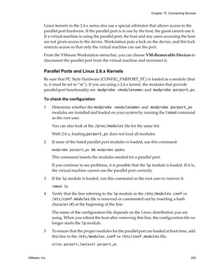 Chapter 15 Connecting Devices



          Linux kernels in the 2.4.x series also use a special arbitrator that allows access to the 
          parallel port hardware. If the parallel port is in use by the host, the guest cannot use it. 
          If a virtual machine is using the parallel port, the host and any users accessing the host 
          are not given access to the device. Workstation puts a lock on the device, and this lock 
          restricts access so that only the virtual machine can use the port. 

          From the VMware Workstation menu bar, you can choose VM>Removable Devices to 
          disconnect the parallel port from the virtual machine and reconnect it.

          Parallel Ports and Linux 2.6.x Kernels
          Be sure that PC Style Hardware (CONFIG_PARPORT_PC) is loaded as a module (that 
          is, it must be set to “m”). If you are using a 2.6.x kernel, the modules that provide 
          parallel port functionality are modprobe <modulename> and modprobe parport_pc.

          To check the configuration

          1    Determine whether the modprobe <modulename> and modprobe parport_pc 
               modules are installed and loaded on your system by running the lsmod command 
               as the root user. 

               You can also look at the /proc/modules file for the same list. 

               With 2.6.x, loading parport_pc does not load all modules. 

          2    If none of the listed parallel port modules is loaded, use this command:
               modprobe parport_pc && modprobe ppdev

               This command inserts the modules needed for a parallel port. 

               If you continue to see problems, it is possible that the lp module is loaded. If it is, 
               the virtual machine cannot use the parallel port correctly. 

          3    If the lp module is loaded, run this command as the root user to remove it:
               rmmod lp

          4    Verify that the line referring to the lp module in the /etc/modules.conf or 
               /etc/conf.modules file is removed or commented out by inserting a hash 
               character (#) at the beginning of the line. 

               The name of the configuration file depends on the Linux distribution you are 
               using. When you reboot the host after removing this line, the configuration file no 
               longer starts the lp module.

          5    To ensure that the proper modules for the parallel port are loaded at boot time, add 
               this line to the /etc/modules.conf or /etc/conf.modules file:
               alias parport_lowlevel parport_pc


VMware, Inc.                                                                                        333
 