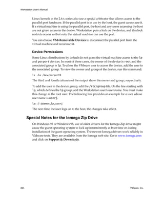Workstation User’s Manual



          Linux kernels in the 2.6.x series also use a special arbitrator that allows access to the 
          parallel port hardware. If the parallel port is in use by the host, the guest cannot use it. 
          If a virtual machine is using the parallel port, the host and any users accessing the host 
          are not given access to the device. Workstation puts a lock on the device, and this lock 
          restricts access so that only the virtual machine can use the port. 

          You can choose VM>Removable Devices to disconnect the parallel port from the 
          virtual machine and reconnect it.

          Device Permissions
          Some Linux distributions by default do not grant the virtual machine access to the lp 
          and parport devices. In most of these cases, the owner of the device is root and the 
          associated group is lp. To allow the VMware user to access the device, add the user to 
          the associated group. To view the owner and group of the device, run this command:
          ls –la /dev/parport0

          The third and fourth columns of the output show the owner and group, respectively.

          To add the user to the device group, edit the /etc/group file. On the line starting with 
          lp, which defines the lp group, add the Workstation user’s user name. You must make 
          this change as the root user. The following line provides an example for a user whose 
          user name is userj.
          lp::7:daemon,lp,userj

          The next time the user logs on to the host, the changes take effect.


      Special Notes for the Iomega Zip Drive
          On Windows 95 or Windows 98, use of older drivers for the Iomega Zip drive might 
          cause the guest operating system to lock up intermittently at boot time or during 
          installation of the guest operating system. The newest Iomega drivers work reliably in 
          VMware tests. They are available from the Iomega web site. Go to www.iomega.com 
          and click on Support & Downloads. 




334                                                                                        VMware, Inc.
 