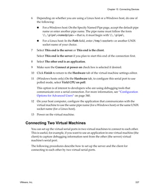 Chapter 15 Connecting Devices



          6    Depending on whether you are using a Linux host or a Windows host, do one of 
               the following:

                   For a Windows host: On the Specify Named Pipe page, accept the default pipe 
                   name or enter another pipe name. The pipe name must follow the form 
                   .pipe<namedpipe>—that is, it must begin with .pipe.

                   For a Linux host: In the Path field, enter /tmp/<socket> or another UNIX 
                   socket name of your choice. 

          7    Select This end is the server or This end is the client. 

               Select This end is the server if you plan to start this end of the connection first.

          8    Select The other end is an application. 

          9    Make sure the Connect at power on check box is selected if desired.

          10   Click Finish to return to the Hardware tab of the virtual machine settings editor.

          11   (Windows hosts only) On the Hardware tab, to configure this serial port to use 
               polled mode, select Yield CPU on poll. 

               This option is of interest to developers who are using debugging tools that 
               communicate over a serial connection. For more information, see “Configuration 
               Options for Advanced Users” on page 340.

          12   On your host computer, configure the application that communicates with the 
               virtual machine to use the same pipe name (for a Windows host) or the same UNIX 
               socket name (for a Linux host). 
          13   Power on the virtual machine. 


     Connecting Two Virtual Machines
          You can set up the virtual serial ports in two virtual machines to connect to each other. 
          This is useful, for example, if you want to use an application in one virtual machine (the 
          client) to capture debugging information sent from the other (the server) virtual 
          machine’s serial port.

          The following procedures describe how to set up the server and the client for 
          connecting to each other by two virtual serial ports.




VMware, Inc.                                                                                        337
 
