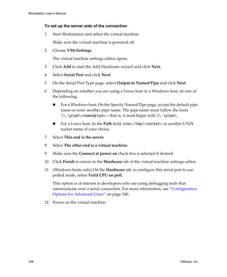 Workstation User’s Manual



          To set up the server side of the connection

          1     Start Workstation and select the virtual machine. 

                Make sure the virtual machine is powered off. 

          2     Choose VM>Settings. 

                The virtual machine settings editor opens. 

          3     Click Add to start the Add Hardware wizard and click Next.

          4     Select Serial Port and click Next.

          5     On the Serial Port Type page, select Output to Named Pipe and click Next.

          6     Depending on whether you are using a Linux host or a Windows host, do one of 
                the following:

                     For a Windows host: On the Specify Named Pipe page, accept the default pipe 
                     name or enter another pipe name. The pipe name must follow the form 
                     .pipe<namedpipe>—that is, it must begin with .pipe.

                     For a Linux host: In the Path field, enter /tmp/<socket> or another UNIX 
                     socket name of your choice. 

          7     Select This end is the server. 

          8     Select The other end is a virtual machine. 

          9     Make sure the Connect at power on check box is selected if desired.
          10    Click Finish to return to the Hardware tab of the virtual machine settings editor.

          11    (Windows hosts only) On the Hardware tab, to configure this serial port to use 
                polled mode, select Yield CPU on poll. 

                This option is of interest to developers who are using debugging tools that 
                communicate over a serial connection. For more information, see “Configuration 
                Options for Advanced Users” on page 340.

          12    Power on the virtual machine.




338                                                                                     VMware, Inc.
 