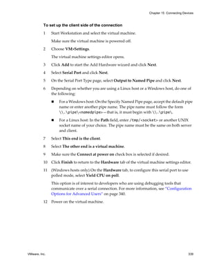 Chapter 15 Connecting Devices



          To set up the client side of the connection

          1    Start Workstation and select the virtual machine. 

               Make sure the virtual machine is powered off. 

          2    Choose VM>Settings. 

               The virtual machine settings editor opens. 

          3    Click Add to start the Add Hardware wizard and click Next.

          4    Select Serial Port and click Next.

          5    On the Serial Port Type page, select Output to Named Pipe and click Next.

          6    Depending on whether you are using a Linux host or a Windows host, do one of 
               the following:

                   For a Windows host: On the Specify Named Pipe page, accept the default pipe 
                   name or enter another pipe name. The pipe name must follow the form 
                   .pipe<namedpipe>—that is, it must begin with .pipe.

                   For a Linux host: In the Path field, enter /tmp/<socket> or another UNIX 
                   socket name of your choice. The pipe name must be the same on both server 
                   and client.

          7    Select This end is the client.

          8    Select The other end is a virtual machine. 

          9    Make sure the Connect at power on check box is selected if desired.

          10   Click Finish to return to the Hardware tab of the virtual machine settings editor.

          11   (Windows hosts only) On the Hardware tab, to configure this serial port to use 
               polled mode, select Yield CPU on poll. 

               This option is of interest to developers who are using debugging tools that 
               communicate over a serial connection. For more information, see “Configuration 
               Options for Advanced Users” on page 340.

          12   Power on the virtual machine.




VMware, Inc.                                                                                     339
 