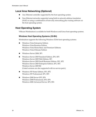 Workstation User’s Manual



     Local Area Networking (Optional)
                Any Ethernet controller supported by the host operating system.

                Non‐Ethernet networks supported using built‐in network address translation 
                (NAT) or using a combination of host‐only networking plus routing software on 
                the host operating system.


     Host Operating System
          VMware Workstation is available for both Windows and Linux host operating systems.

          Windows Host Operating Systems (32-Bit)
          Workstation supports the following Windows 32‐bit host operating systems: 

                Windows Vista Enterprise Edition
                Windows Vista Business Edition
                Windows Vista Home Basic and Premium Editions
                Windows Vista Ultimate Edition

                Windows Server 2008, SP1

                Windows Server 2003 Standard Edition, SP1, SP2
                Windows Server 2003 Web Edition, SP1
                Windows Server 2003 Small Business Edition, SP1, SP2
                Windows Server 2003 Enterprise Edition, SP1, SP2
                Windows Server 2003 R2
                (Listed versions are also supported with no service pack.)

                Windows XP Home Edition, SP1, SP2
                Windows XP Professional, SP1, SP2

                Windows 2000 Server SP3, SP4
                Windows 2000 Professional, SP3, SP4 
                Windows 2000 Advanced Server, SP3, SP4




34                                                                                   VMware, Inc.
 