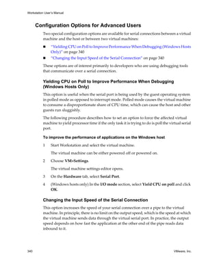Workstation User’s Manual



      Configuration Options for Advanced Users
          Two special configuration options are available for serial connections between a virtual 
          machine and the host or between two virtual machines:

                “Yielding CPU on Poll to Improve Performance When Debugging (Windows Hosts 
                Only)” on page 340
                “Changing the Input Speed of the Serial Connection” on page 340

          These options are of interest primarily to developers who are using debugging tools 
          that communicate over a serial connection. 

          Yielding CPU on Poll to Improve Performance When Debugging
          (Windows Hosts Only)
          This option is useful when the serial port is being used by the guest operating system 
          in polled mode as opposed to interrupt mode. Polled mode causes the virtual machine 
          to consume a disproportionate share of CPU time, which can cause the host and other 
          guests run sluggishly.

          The following procedure describes how to set an option to force the affected virtual 
          machine to yield processor time if the only task it is trying to do is poll the virtual serial 
          port.

          To improve the performance of applications on the Windows host

          1     Start Workstation and select the virtual machine. 

                The virtual machine can be either powered off or powered on. 

          2     Choose VM>Settings. 

                The virtual machine settings editor opens. 

          3     On the Hardware tab, select Serial Port.

          4     (Windows hosts only) In the I/O mode section, select Yield CPU on poll and click 
                OK.

          Changing the Input Speed of the Serial Connection
          This option increases the speed of your serial connection over a pipe to the virtual 
          machine. In principle, there is no limit on the output speed, which is the speed at which 
          the virtual machine sends data through the virtual serial port. In practice, the output 
          speed depends on how fast the application at the other end of the pipe reads data 
          inbound to it.




340                                                                                          VMware, Inc.
 