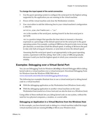 Chapter 15 Connecting Devices



          To change the input speed of the serial connection

          1    Use the guest operating system to configure the serial port for the highest setting 
               supported by the application you are running in the virtual machine.

          2    Power off the virtual machine and close the Workstation window.

          3    Use a text editor to add the following line to your virtual machine’s configuration 
               (.vmx) file:
               serial<n>.pipe.charTimePercent = "<x>"

               <n> is the number of the serial port, starting from 0. So the first serial port is 
               serial0. 

               <x> is a positive integer that specifies the time taken to transmit a character, 
               expressed as a percentage of the default speed set for the serial port in the guest 
               operating system. For example, a setting of 200 forces the port to take twice as long 
               per character, or send data at half the default speed. A setting of 50 forces the port 
               to take only half as long per character, or send data at twice the default speed.

               Assuming that the serial port speed is set appropriately in the guest operating 
               system, experiment with this setting. Start with a value of 100 and gradually 
               decrease it until you find the highest speed at which your connection works 
               reliably.


     Examples: Debugging over a Virtual Serial Port
          You can use Debugging Tools for Windows (WinDbg) or Kernel Debugger (KD) to debug 
          kernel code in a virtual machine over a virtual serial port. Download Debugging Tools 
          for Windows from the Windows DDK Web site at 
          www.microsoft.com/whdc/devtools/debugging/default.mspx.

          The following two examples illustrate how to use a virtual serial port to debug kernel 
          code in a virtual machine:

               With the debugging application on the Workstation host (Windows hosts only)

               With the debugging application in another virtual machine on the same 
               Workstation host (useful on a Linux host and can also be done on a Windows host)

          Using either of these methods lets you debug kernel code on one system, without the 
          need for two physical computers, a modem, or a serial cable. 

          Debugging an Application in a Virtual Machine from the Windows Host
          In this example, you have kernel code to debug in a virtual machine (called the target 
          virtual machine) and are running WinDbg or KD on your Windows host.


VMware, Inc.                                                                                         341
 