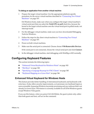 Chapter 15 Connecting Devices



          To debug an application from another virtual machine

          1    Prepare the target virtual machine: Use the appropriate platform‐specific 
               procedure for the server virtual machine described in “Connecting Two Virtual 
               Machines” on page 337. 

               On Windows hosts, make sure when you configure the target virtual machine’s 
               virtual serial port that you select the Yield CPU on poll check box, because the 
               kernel in the target virtual machine uses the virtual serial port in polled mode, not 
               interrupt mode.

          2    For the debugger virtual machine, make sure you have downloaded Debugging 
               Tools for Windows. 

          3    Follow the steps for the client virtual machine in “Connecting Two Virtual 
               Machines” on page 337. 

          4    Power on both virtual machines.

          5    Make sure the serial port is connected: Choose choose VM>Removable Devices. 

               If the serial port is not connected, choose the virtual serial port and click Connect.

          6    In the debugger virtual machine, start debugging with WinDbg or KD normally. 


Configuring Keyboard Features
          This section includes the following topics:

               “Enhanced Virtual Keyboard for Windows Hosts” on page 343
               “Hot Keys” on page 344
               “Specifying a Language Keymap for VNC Clients” on page 345
               “Keyboard Mapping on a Linux Host” on page 346


     Enhanced Virtual Keyboard for Windows Hosts
          This feature provides better handling of international keyboards and keyboards with 
          extra keys. It also offers security improvements, as it processes raw keyboard input as 
          soon as possible, bypassing Windows keystroke processing and any malware that’s not 
          already at a lower layer. This feature is currently available for all 32‐bit Windows guests 
          except Windows Vista guests. 

          If you use this feature, when you press Ctrl+Alt+Delete, the guest system only, rather 
          than both guest and host, will act on the command.




VMware, Inc.                                                                                       343
 