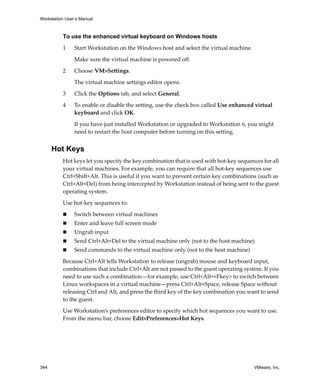 Workstation User’s Manual



          To use the enhanced virtual keyboard on Windows hosts

          1     Start Workstation on the Windows host and select the virtual machine. 

                Make sure the virtual machine is powered off. 

          2     Choose VM>Settings. 

                The virtual machine settings editor opens. 

          3     Click the Options tab, and select General. 

          4     To enable or disable the setting, use the check box called Use enhanced virtual 
                keyboard and click OK.

                If you have just installed Workstation or upgraded to Workstation 6, you might 
                need to restart the host computer before turning on this setting.


      Hot Keys
          Hot keys let you specify the key combination that is used with hot‐key sequences for all 
          your virtual machines. For example, you can require that all hot‐key sequences use 
          Ctrl+Shift+Alt. This is useful if you want to prevent certain key combinations (such as 
          Ctrl+Alt+Del) from being intercepted by Workstation instead of being sent to the guest 
          operating system.

          Use hot‐key sequences to:

                Switch between virtual machines 
                Enter and leave full screen mode 
                Ungrab input 
                Send Ctrl+Alt+Del to the virtual machine only (not to the host machine) 
                Send commands to the virtual machine only (not to the host machine) 

          Because Ctrl+Alt tells Workstation to release (ungrab) mouse and keyboard input, 
          combinations that include Ctrl+Alt are not passed to the guest operating system. If you 
          need to use such a combination—for example, use Ctrl+Alt+<Fkey> to switch between 
          Linux workspaces in a virtual machine—press Ctrl+Alt+Space, release Space without 
          releasing Ctrl and Alt, and press the third key of the key combination you want to send 
          to the guest. 
          Use Workstation’s preferences editor to specify which hot sequences you want to use. 
          From the menu bar, choose Edit>Preferences>Hot Keys.




344                                                                                      VMware, Inc.
 