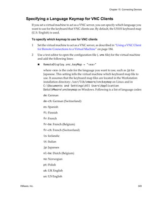 Chapter 15 Connecting Devices



     Specifying a Language Keymap for VNC Clients
          If you set a virtual machine to act as a VNC server, you can specify which language you 
          want to use for the keyboard that VNC clients use. By default, the US101 keyboard map 
          (U.S. English) is used.

          To specify which keymap to use for VNC clients

          1    Set the virtual machine to act as a VNC server, as described in “Using a VNC Client 
               for Remote Connections to a Virtual Machine” on page 184.

          2    Use a text editor to open the configuration file (.vmx file) for the virtual machine 
               and add the following lines:

                   RemoteDisplay.vnc.keyMap = "<xx>"

                   where <xx> is the code for the language you want to use, such as jp for 
                   Japanese. This setting tells the virtual machine which keyboard map file to 
                   use. It assumes that the keyboard map files are located in the Workstation 
                   installation directory: /usr/lib/vmware/vnckeymap on Linux and in 
                   C:Documents and SettingsAll UsersApplication
                   DataVMwarevnckeymap on Windows. Following is a list of language codes:

                   de: German

                   de-ch: German (Switzerland)

                   es: Spanish 

                   fi: Finnish

                   fr: French

                   fr-be: French (Belgium)

                   fr-ch: French (Switzerland)

                   is: Icelandic

                   it: Italian

                   jp: Japanses

                   nl-be: Dutch (Belgium)

                   no: Norwegian

                   pt: Polish

                   uk: UK English

                   us: US English


VMware, Inc.                                                                                       345
 