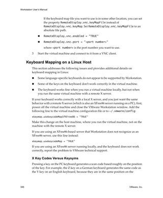 Workstation User’s Manual



                     If the keyboard map file you want to use is in some other location, you can set 
                     the property RemoteDisplay.vnc.keyMapFile instead of 
                     RemoteDisplay.vnc.keyMap. Set RemoteDisplay.vnc.keyMapFile to an 
                     absolute file path.

                     RemoteDisplay.vnc.enabled = "TRUE"

                     RemoteDisplay.vnc.port = "<port number>"

                     where <port number> is the port number you want to use.

          3     Start the virtual machine and connect to it from a VNC client.


      Keyboard Mapping on a Linux Host
          This section addresses the following issues and provides additional details on 
          keyboard mapping in Linux:

                Some language‐specific keyboards do not appear to be supported by Workstation. 

                Some of the keys on the keyboard don’t work correctly in the virtual machine. 

                The keyboard works fine when you run a virtual machine locally, but not when 
                you run the same virtual machine with a remote X server. 

          If your keyboard works correctly with a local X server, and you just want the same 
          behavior with a remote X server (which is also an XFree86 server running on a PC), first, 
          power off the virtual machine and close the VMware Workstation window. Add the 
          following line to the virtual machine configuration file or to ~/.vmware/config:
          xkeymap.usekeycodeMapIfXFree86 = "TRUE"

          Make this change on the host machine, where you run the virtual machine, not on the 
          machine with the remote X server. 

          If you are using an XFree86‐based server that Workstation does not recognize as an 
          XFree86 server, use this line instead: 
          xkeymap.usekeycodeMap = "TRUE"

          If you are using an XFree86 server running locally, and the keyboard does not work 
          correctly, report the problem to VMware technical support.

          X Key Codes Versus Keysyms
          Pressing a key on the PC keyboard generates a scan code based roughly on the position 
          of the key. For example, the Z key on a German keyboard generates the same code as 
          the Y key on an English keyboard, because they are in the same position on the 




346                                                                                       VMware, Inc.
 